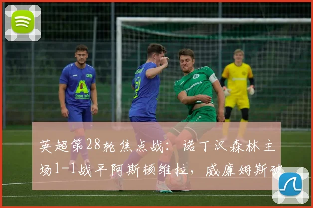 英超第28轮焦点战：诺丁汉森林主场1-1战平阿斯顿维拉，威廉姆斯破门，罗杰斯失良机全程回顾