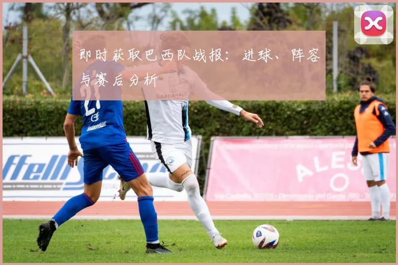 即时获取巴西队战报：进球、阵容与赛后分析