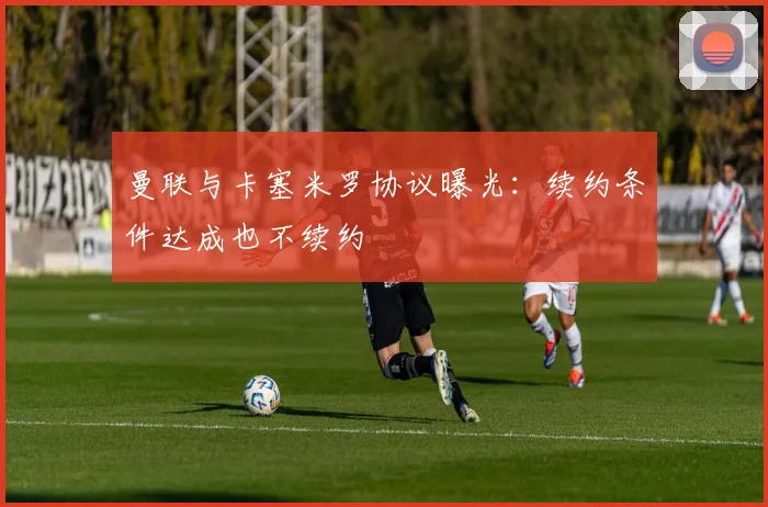 曼联与卡塞米罗协议曝光：续约条件达成也不续约