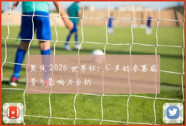 聚焦 2026 世界杯：C 罗的参赛前景与影响力分析