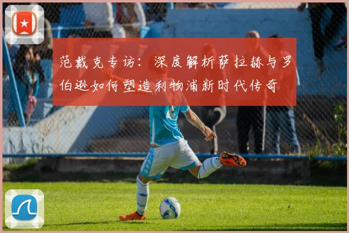 范戴克专访：深度解析萨拉赫与罗伯逊如何塑造利物浦新时代传奇