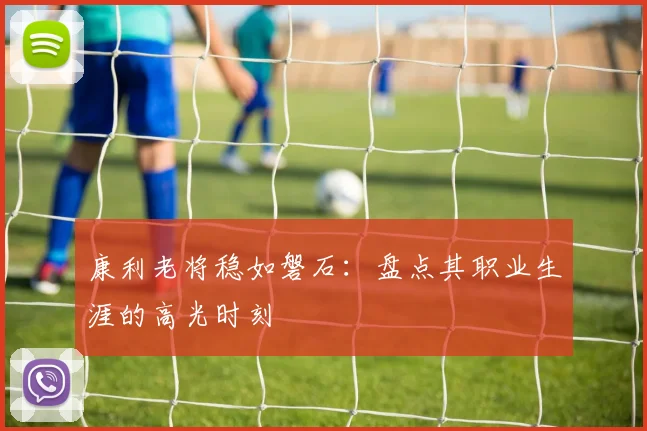 康利老将稳如磐石：盘点其职业生涯的高光时刻