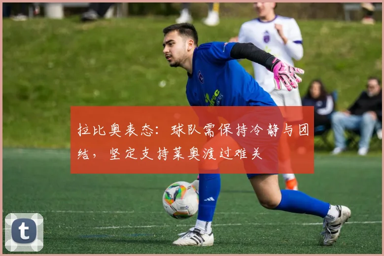 拉比奥表态：球队需保持冷静与团结，坚定支持莱奥渡过难关