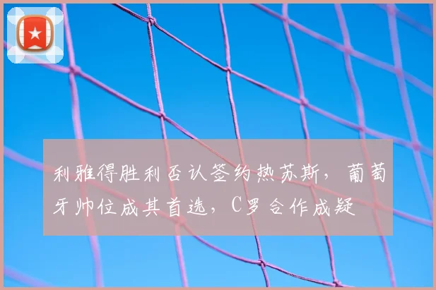 利雅得胜利否认签约热苏斯，葡萄牙帅位成其首选，C罗合作成疑